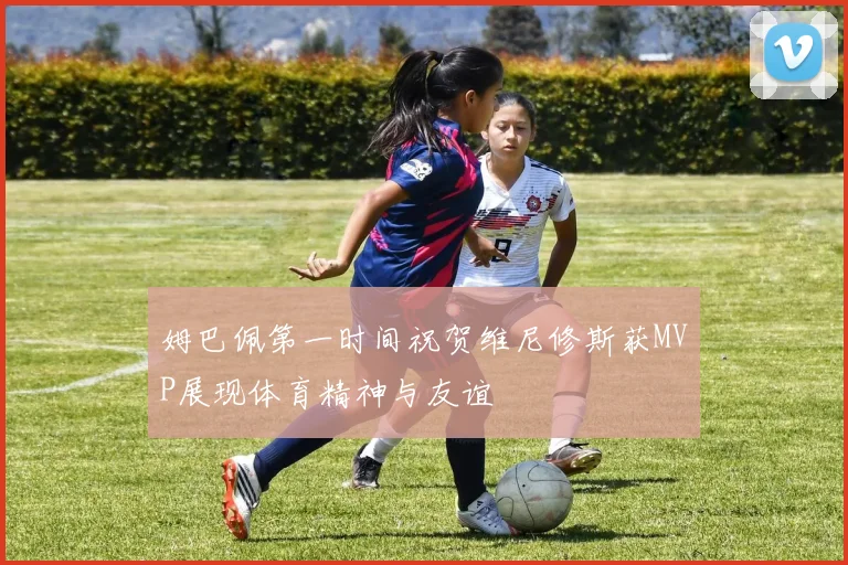 姆巴佩第一时间祝贺维尼修斯获MVP展现体育精神与友谊