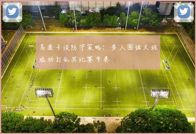 乌度卡谈防守策略：多人围堵文班成功打乱其比赛节奏