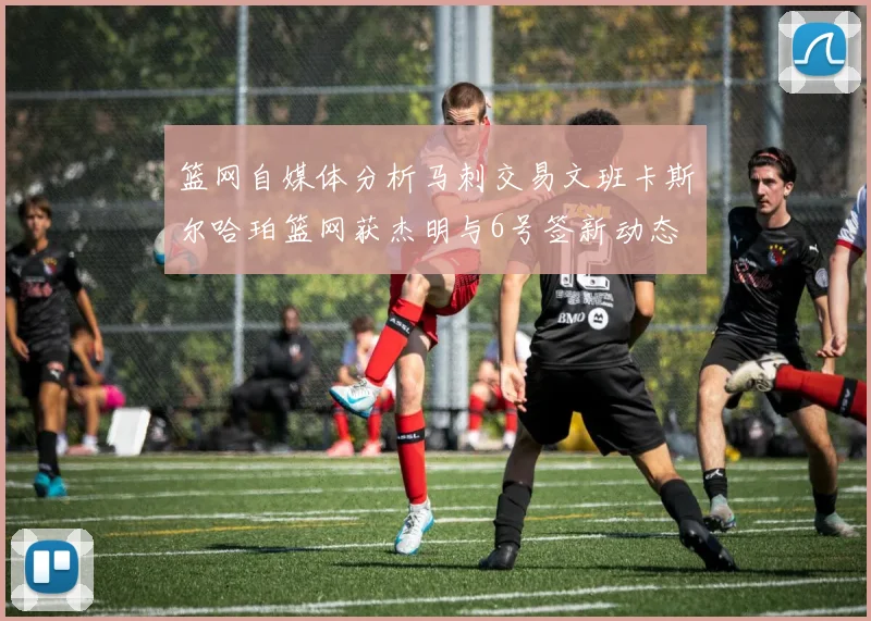篮网自媒体分析马刺交易文班卡斯尔哈珀篮网获杰明与6号签新动态