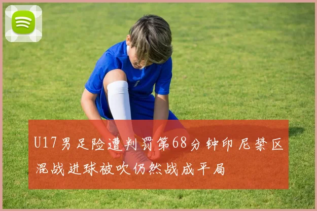 U17男足险遭判罚第68分钟印尼禁区混战进球被吹仍然战成平局