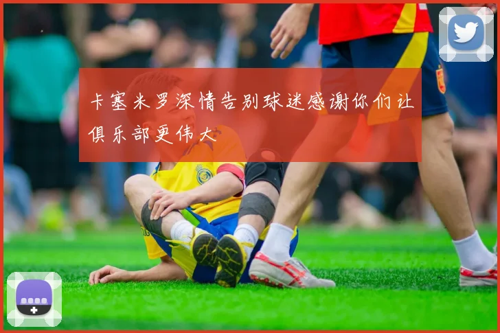 卡塞米罗深情告别球迷感谢你们让俱乐部更伟大