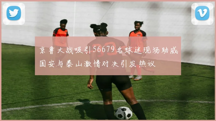 京鲁大战吸引56679名球迷现场助威国安与泰山激情对决引发热议
