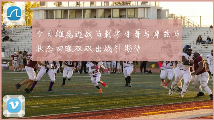 今日雄鹿迎战马刺字母哥与库兹马状态回暖双双出战引期待