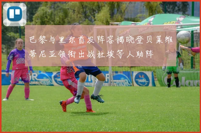巴黎与里尔首发阵容揭晓登贝莱维蒂尼亚领衔出战杜埃等人助阵
