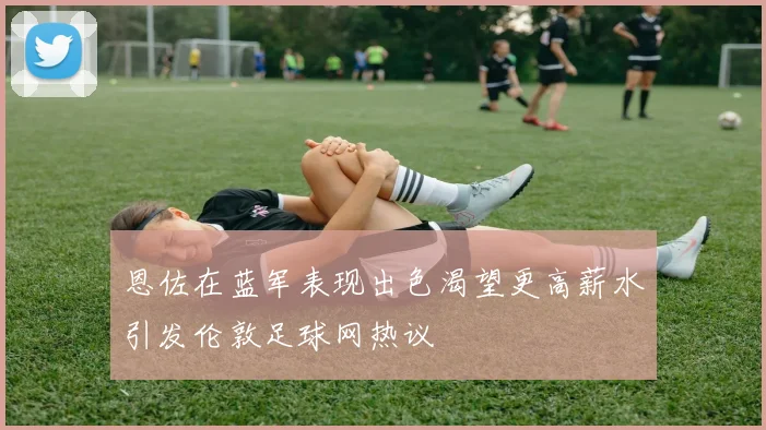 恩佐在蓝军表现出色渴望更高薪水引发伦敦足球网热议