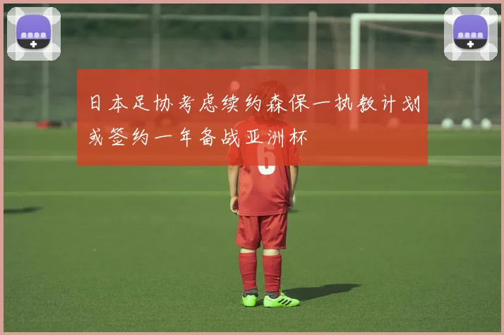 日本足协考虑续约森保一执教计划或签约一年备战亚洲杯