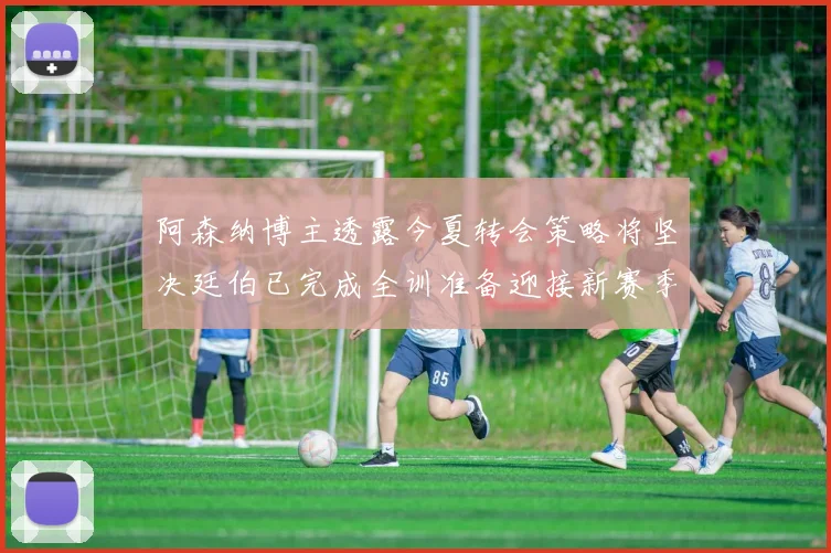 阿森纳博主透露今夏转会策略将坚决廷伯已完成全训准备迎接新赛季