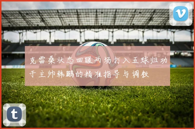 克雷桑状态回暖两场打入五球归功于主帅韩鹏的精准指导与调教