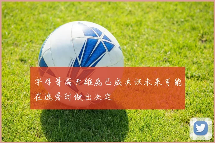 字母哥离开雄鹿已成共识未来可能在选秀时做出决定