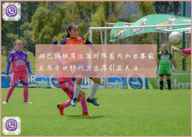 姆巴佩缺席法国对阵塞内加尔赛前发布会坎特代为出席引发关注