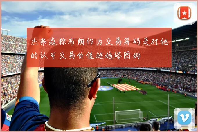 杰弗森称布朗作为交易筹码是对他的认可交易价值超越塔图姆